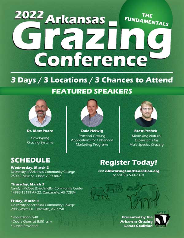 2022 Arkansas Grazing Conference, the Fundamentals. 3 days, 3 locations, 3 chances to attend. Featured speakers Dr Matt Poor Developing Grazing Systems, Dale Helwig Practical Grazing Applications for Enhanced Marketing Programs, Brett Peshek Mimicking Natural Ecosystems for Multi-Species Grazing. Schedule Wednesday March 2 at University of Arkansas Community College 2500 S Main St Hope, AR 71802. Thursday March 3 Carolym McGee (Dardanelle) Community Center, 14995-15199 AR-22 Dardanelle, AR 72834. Friday March 4 University of Arkansas Community College 2005 White Dr Batesville, AR 72501. Register Today, Visit argrazinglandscoalition.org or call 501-944-7310. Registration $40. Doors open at 8:00 a.m.. Lunch provided. Presented by the Arkansas Grazing Lands Coalition.